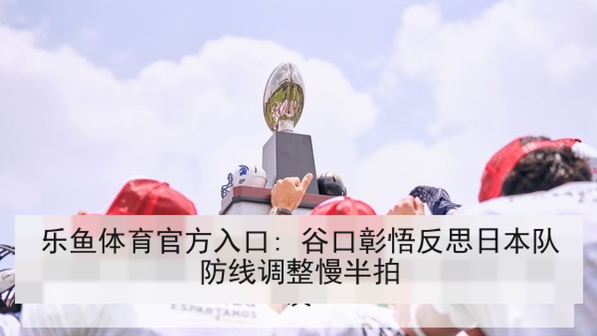 乐鱼体育官方入口: 谷口彰悟反思日本队防线调整慢半拍 乐鱼体育官方入口: 谷口彰悟反思日本队防线调整慢半拍