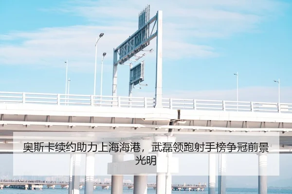 奥斯卡续约助力上海海港，武磊领跑射手榜争冠前景光明