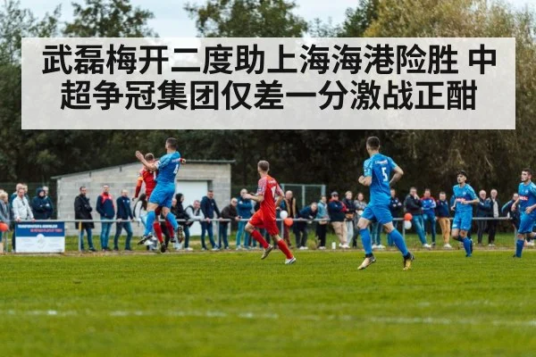 武磊梅开二度助上海海港险胜 中超争冠集团仅差一分激战正酣