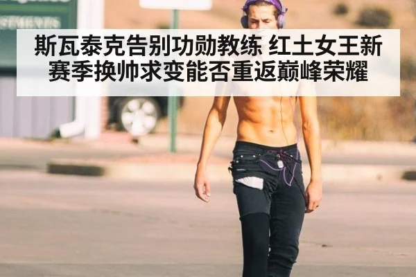 斯瓦泰克告别功勋教练 红土女王新赛季换帅求变能否重返巅峰荣耀